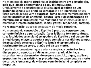 • No momento da morte corpórea, o Espírito entra em perturbação,
pelo que jamais é testemunha do seu último suspiro.
Gradualmente a perturbação se dissipa, qual se saisse de um
profundo sono; a sua primeira sensação é a de libertação de seu
fardo carnal; depois vem a surpresa como se com membro membro
doente acordasse de anestesia, noutro lugar e desembaraçado do
membro que o fazia sofrer; mas mantendo sua intelectualidade e
moralidade intacta (faculdades, ideias, gostos, tendências, caráter).
• Na reencarnação, as coisas se passam de modo contrário.
• No momento da concepção o Espírito é preso ao corpo por uma
corrente fluídica e a perturbação (suas idéias se tornam confusas,
suas faculdades se anulam) se apodera do Espírito e vai crescendo
à medida que o laço se aperta, sendo completa nos últimos tempos
de gestaçãode sorte que o Espírito jamais é testemunha do
nascimento de seu corpo, qt não o é da sua morte.
• A partir do momento em que a criança respira, a perturbação se
dissipa pouco a pouco, as idéias retornam gradual, lenta, e
sucessivamente desenvolvendo-se pelo exercício, o que, explica o
esquecimento das existências precedentes, ao passo que, na morte
do corpo, a lembrança da vida que vem de deixar é completa ao
despertar.
 