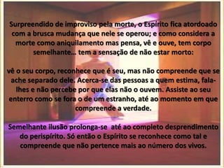 Surpreendido de improviso pela morte, o Espírito fica atordoado
com a brusca mudança que nele se operou; e como considera a
morte como aniquilamento mas pensa, vê e ouve, tem corpo
semelhante… tem a sensação de não estar morto:
vê o seu corpo, reconhece que é seu, mas não compreende que se
ache separado dele. Acerca-se das pessoas a quem estima, fala-
lhes e não percebe por que elas não o ouvem. Assiste ao seu
enterro como se fora o de um estranho, até ao momento em que
compreende a verdade.
Semelhante ilusão prolonga-se até ao completo desprendimento
do perispírito. Só então o Espírito se reconhece como tal e
compreende que não pertence mais ao número dos vivos.
 
