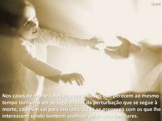 Nos casos de morte coletiva, nem todos os que perecem ao mesmo
tempo tornam a ver-se logo. Presas da perturbação que se segue à
morte, cada um vai para seu lado, ou só se preocupa com os que lhe
interessam; sendo também acolhido pelos seus familiares.
 