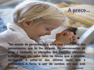 A prece…
“No estado de perturbação a alma tem consciência dos
pensamentos que se lhe dirigem. Os pensamentos de
amor e caridade, as vibrações dos corações afetuosos
brilham para ela como raios na névoa que a envolve:
ajudam-na a soltar-se dos últimos laços que a
acorrentam à Terra, a sair da sombra em que está
imersa.” Léon Dennis
 