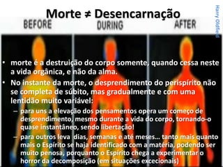 Morte ≠ Desencarnação
• morte é a destruição do corpo somente, quando cessa neste
a vida orgânica, e não da alma.
• No instante da morte, o desprendimento do perispírito não
se completa de súbito, mas gradualmente e com uma
lentidão muito variável:
– para uns a elevação dos pensamentos opera um começo de
desprendimento, mesmo durante a vida do corpo, tornando-o
quase instantâneo, sendo libertação!
– para outros leva dias, semanas e até meses… tanto mais quanto
mais o Espírito se haja identificado com a matéria, podendo ser
muito penosa, porquanto o Espírito chega a experimentar o
horror da decomposição (em situações excecionais)
HarryOldfield
 