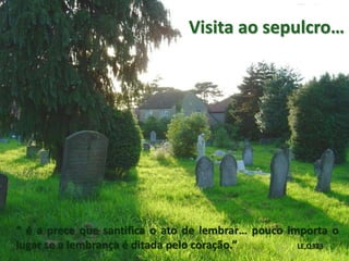 Visita ao sepulcro…
“ é a prece que santifica o ato de lembrar… pouco importa o
lugar se a lembrança é ditada pelo coração.” LE,Q323
 