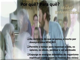 Por quê? Para quê?
Ao contrário do que se pensa, a morte por
doença é uma BÊNÇÃO!
Permite o tempo para repensar a vida, os
valores, os ideais, perdoar e ser perdoado
Expurga as energias deletérias do organismo
espiritual (como sejam as toxinas dos vícios)
Idade/
Enfermidade
 