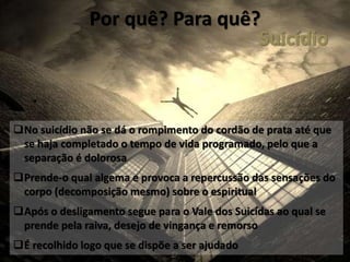 Por quê? Para quê?
No suicídio não se dá o rompimento do cordão de prata até que
se haja completado o tempo de vida programado, pelo que a
separação é dolorosa
Prende-o qual algema e provoca a repercussão das sensações do
corpo (decomposição mesmo) sobre o espiritual
Após o desligamento segue para o Vale dos Suicídas ao qual se
prende pela raiva, desejo de vingança e remorso
É recolhido logo que se dispõe a ser ajudado
Suicídio
 