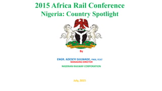 2015 Africa Rail Conference
Nigeria: Country Spotlight
By
ENGR. ADESEYI SIJUWADE, FNSE, FCILT
July, 2015
MANAGING DIRECTOR
NIGERIAN RAILWAY CORPORATION
 