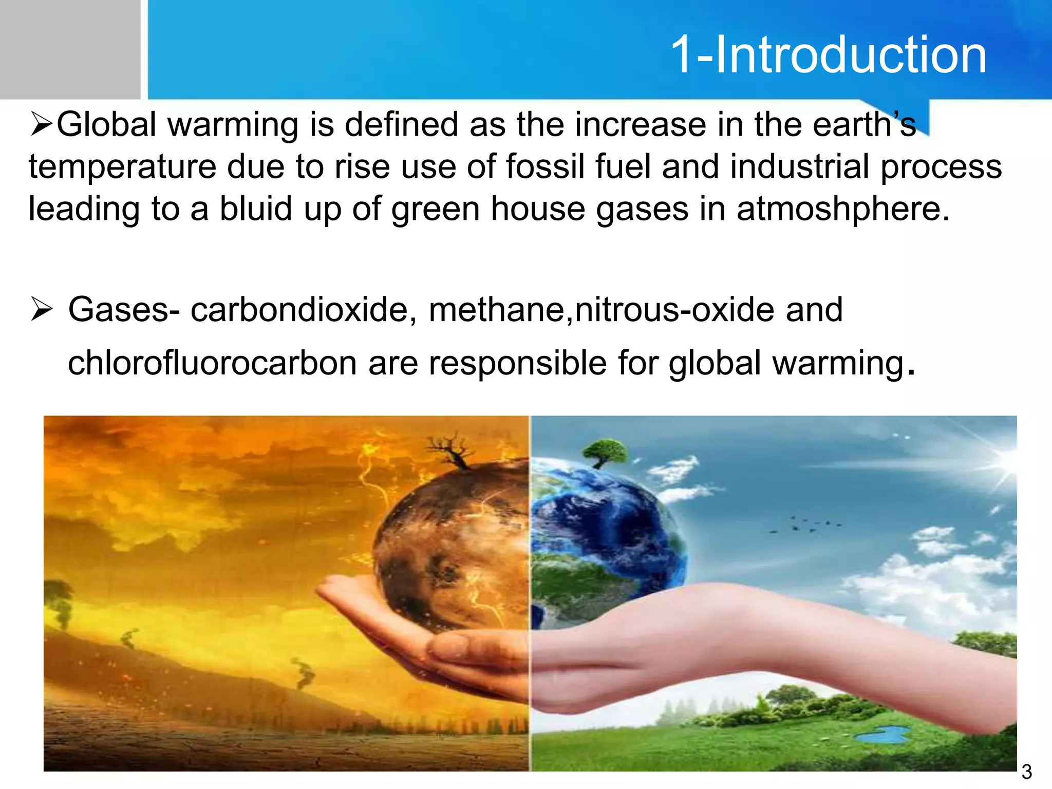 1-Introduction
Global warming is defined as the increase in the earth’s
temperature due to rise use of fossil fuel and industrial process
leading to a bluid up of green house gases in atmoshphere.
 Gases- carbondioxide, methane,nitrous-oxide and
chlorofluorocarbon are responsible for global warming.
3
 