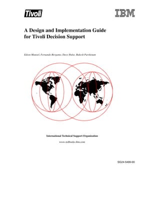 A Design and Implementation Guide
for Tivoli Decision Support


Edson Manoel, Fernando Bergamo, Dave Hulse, Rakesh Parshotam




                  International Technical Support Organization

                             www.redbooks.ibm.com




                                                                 SG24-5499-00
 
