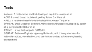 Tools
Archium: A meta-model and tool developed my Anton Jansen et al
ADDSS: a web based tool developed by Rafael Capilla et al
AREL: a rationale based model developed by Antony Tang et al
DAMSAK: Data Model for Software Architecture Knowledge developed by Babar
et al developed by Babar et al
PAKME : a tool that supports DAMSAK
SEURAT: Software Engineering using Rationale, which integrates tools for
rationale capture, visualization, and use into a standard software engineering
environment
 