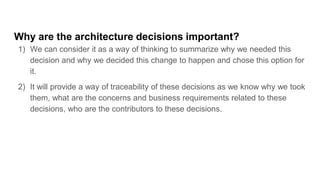 Why are the architecture decisions important?
1) We can consider it as a way of thinking to summarize why we needed this
decision and why we decided this change to happen and chose this option for
it.
2) It will provide a way of traceability of these decisions as we know why we took
them, what are the concerns and business requirements related to these
decisions, who are the contributors to these decisions.
 