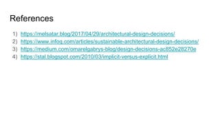 References
1) https://melsatar.blog/2017/04/29/architectural-design-decisions/
2) https://www.infoq.com/articles/sustainable-architectural-design-decisions/
3) https://medium.com/omarelgabrys-blog/design-decisions-ac852e28270e
4) https://stal.blogspot.com/2010/03/implicit-versus-explicit.html
 