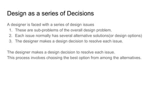 Design as a series of Decisions
A designer is faced with a series of design issues
1. These are sub-problems of the overall design problem.
2. Each issue normally has several alternative solutions(or design options)
3. The designer makes a design decision to resolve each issue.
The designer makes a design decision to resolve each issue.
This process involves choosing the best option from among the alternatives.
 