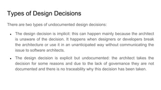 Types of Design Decisions
There are two types of undocumented design decisions:
● The design decision is implicit: this can happen mainly because the architect
is unaware of the decision. It happens when designers or developers break
the architecture or use it in an unanticipated way without communicating the
issue to software architects.
● The design decision is explicit but undocumented: the architect takes the
decision for some reasons and due to the lack of governance they are not
documented and there is no traceability why this decision has been taken.
 