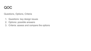 QOC
Questions, Options, Criteria
1. Questions: key design issues
2. Options: possible answers
3. Criteria: assess and compare the options
 