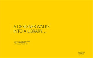 A DESIGNER WALKS
INTO A LIBRARY…
Presented by Paul-Jervis Heath
at I2C2 in Manchester
on Thursday, 7 March 2014.
MODERN
HUMAN.
 