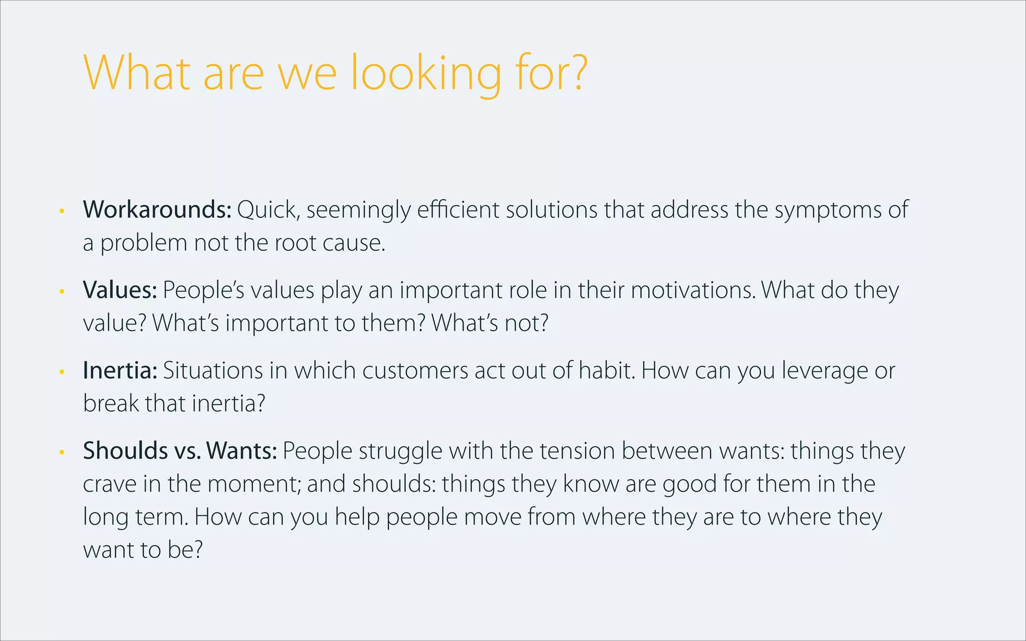 • Workarounds: Quick, seemingly eﬃcient solutions that address the symptoms of
a problem not the root cause.
• Values: People’s values play an important role in their motivations. What do they
value? What’s important to them? What’s not?
• Inertia: Situations in which customers act out of habit. How can you leverage or
break that inertia?
• Shoulds vs. Wants: People struggle with the tension between wants: things they
crave in the moment; and shoulds: things they know are good for them in the
long term. How can you help people move from where they are to where they
want to be?
What are we looking for?
 