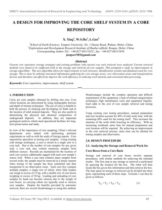 IJRET: International Journal of Research in Engineering and Technology eISSN: 2319-1163 | pISSN: 2321-7308
__________________________________________________________________________________________
Volume: 02 Issue: 09 | Sep-2013, Available @ http://www.ijret.org 85
A DESIGN FOR IMPROVING THE CORE SHELF SYSTEM IN A CORE
REPOSITORY
X. Xing1
, W.S.Hu1
, L.Gao2
1
School of Earth Sciences, Yangtze University, No. 1 Daxue Road, Wuhan, Hubei, China
2
Exploration and Development Research Institute of Huabei oilfield, Renqiu, Hebei, China
Corresponding Author Tel.: +86-027-69111922.; fax: +86-027-69111650.
justgoo1985@gmail.com
Abstract
Current core repository storage strategies and existing problems with current core rack retrieval were analyzed. Current retrieval
methods were found to be inefficient both in the storage and retrieval of core samples. This prompted a study on improvements in
storage algorithms. This new algorithm allows for improvements in rack structure, identification systems and databases used for core
storage. This is done by utilizing structured information gathering for core storage areas, core observation areas and transportation
devices and therefore can effectively improve the work efficiency in reducing work intensity and convenient data processing.
Keywords: Core repository, improvement, shelf system
----------------------------------------------------------------------***------------------------------------------------------------------------
1. INRODUCTION
Cores are rock samples obtained by drilling into ores. Core
whole locations are determined by using stratigraphic horizon
and depth of stratum techniques. The use of cores is helpful in
both the process of studying and developing oil fields and in
the location of solid mineral deposits. They are also useful in
determining the physical and chemical composition of
underground deposits. In addition, they are important
geological archives which need specialized facilities for long-
term preservation and study.
In view of the importance of core sampling, China’s relevant
departments were tasked with performing pertinent
experiments as well as with the study of foreign reports. Core
repositories specialize in storing core samples. Using existing
cold storage techniques, a core is stored in a single unit in a
core rack. Due to the number of core samples for any given
well, a core rack may contain numerous samples from
different sources. Records are maintained for the location of
each core section, additionally tagged with each core sample’s
source well. When a core rack contains many samples from
several wells, the sample must be removed in a timely manner
when testing of the sample has been scheduled and then
transported to an observation room. Each core box contains
multiple samples, a single row of which, when fully loaded,
can weigh in excess of 15 kg, with a double row of core boxes
weighing in excess of 30 kg. Loading and unloading of core
samples by hand can become onerous due to the weight of
core boxes, so carrying robots are typically used to retrieve
core samples. Despite the benefits provided by automatic
retrieval, there are several disadvantages to using this method.
Disadvantages include the complex operation and difficult
maintenance of the equipment, a lack of refined categorization
techniques, high maintenance costs and equipment fragility.
Each adds to the cost of core sample retrieval and testing
processes.
Using existing core testing procedures, manual preparation
and core location account for 40% of total work time, with the
remaining 60% used for the testing itself. This increases the
intensity of the work while lowering its efficiency. With an
increasing workload, more time for manual preparation and
core location will be required. By achieving an improvement
in the core retrieval process, more time can be allotted for
testing samples and observation.
2.0. DESIGN PROCEDURE
2.1. Analyzing the Storage and Removal Work for
Core Boxes from a Core Rack
Storage and removal of core boxes involve separate
procedures, with similar methods for achieving the intended
results. The first step in any storage or retrieval is performed
by querying the location for the box. The robot will then
locate the box given this information and then retrieve the box.
The time spent on storage or retrieval can be divided into three
parts, representing each of these steps. Formula 1 can then be
given as follows:
Tqc = Tcx + Tdw + Tqz (1)
 