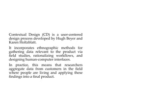 Contextual Design (CD) is a user-centered
design process developed by Hugh Beyer and
Karen Holtzblatt.
It incorporates ethnographic methods for
gathering data relevant to the product via
field studies, rationalizing workflows, and
designing human-computer interfaces.
In practice, this means that researchers
aggregate data from customers in the field
where people are living and applying these
findings into a final product.
 