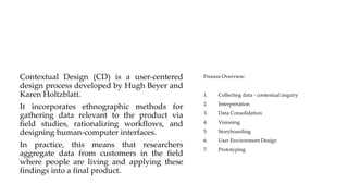 Contextual Design (CD) is a user-centered
design process developed by Hugh Beyer and
Karen Holtzblatt.
It incorporates ethnographic methods for
gathering data relevant to the product via
field studies, rationalizing workflows, and
designing human-computer interfaces.
In practice, this means that researchers
aggregate data from customers in the field
where people are living and applying these
findings into a final product.
Process Overview:
1. Collecting data - contextual inquiry
2. Interpretation
3. Data Consolidation
4. Visioning
5. Storyboarding
6. User Environment Design
7. Prototyping
 