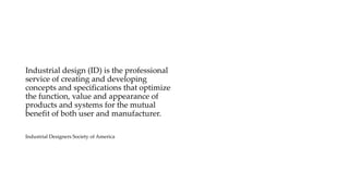Industrial design (ID) is the professional
service of creating and developing
concepts and specifications that optimize
the function, value and appearance of
products and systems for the mutual
benefit of both user and manufacturer.
Industrial Designers Society of America
 