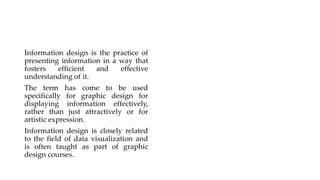 Information design is the practice of
presenting information in a way that
fosters efficient and effective
understanding of it.
The term has come to be used
specifically for graphic design for
displaying information effectively,
rather than just attractively or for
artistic expression.
Information design is closely related
to the field of data visualization and
is often taught as part of graphic
design courses.
 