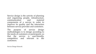 Service design is the activity of planning
and organizing people, infrastructure,
communication and material
components of a service in order to
improve its quality and the interaction
between service provider and customers.
The purpose of service design
methodologies is to design according to
the needs of customers or participants, so
that the service is user-friendly,
competitive and relevant to the
customers.
Service Design Network
 
