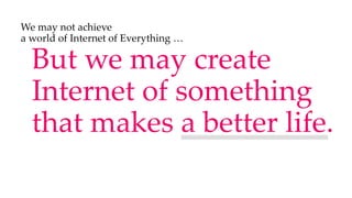But we may create
Internet of something
that makes a better life.
We may not achieve
a world of Internet of Everything …
 