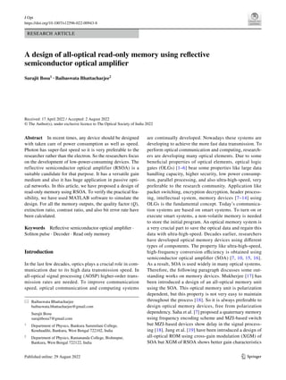 Vol.:(0123456789)
1 3
J Opt
https://doi.org/10.1007/s12596-022-00943-8
RESEARCH ARTICLE
A design of all‑optical read‑only memory using reflective
semiconductor optical amplifier
Surajit Bosu1
· Baibaswata Bhattacharjee2
Received: 17 April 2022 / Accepted: 2 August 2022
© The Author(s), under exclusive licence to The Optical Society of India 2022
are continually developed. Nowadays these systems are
developing to achieve the more fast data transmission. To
perform optical communication and computing, research-
ers are developing many optical elements. Due to some
beneficial properties of optical elements, optical logic
gates (OLGs) [1–6] bear some properties like large data
handling capacity, higher security, low power consump-
tion, parallel processing, and also ultra-high-speed, very
preferable to the research community. Application like
packet switching, encryption decryption, header process-
ing, intellectual system, memory devices [7–14] using
OLGs is the fundamental concept. Today’s communica-
tion systems are based on smart systems. To turn on or
execute smart systems, a non-volatile memory is needed
to store the initial program. An optical memory system is
a very crucial part to save the optical data and regain this
data with ultra-high-speed. Decades earlier, researchers
have developed optical memory devices using different
types of components. The property like ultra-high-speed,
high-frequency conversion efficiency is obtained using
semiconductor optical amplifier (SOA) [7, 10, 15, 16].
As a result, SOA is used widely in many optical systems.
Therefore, the following paragraph discusses some out-
standing works on memory devices. Mukherjee [17] has
been introduced a design of an all-optical memory unit
using the SOA. This optical memory unit is polarization
dependent, but this property is not very easy to maintain
throughout the process [18]. So it is always preferable to
design optical memory devices, free from polarization
dependency. Saha et al. [7] proposed a quaternary memory
using frequency encoding scheme and MZI-based switch
but MZI-based devices show delay in the signal process-
ing [18]. Jung et al. [19] have been introduced a design of
all-optical ROM using cross-gain modulation (XGM) of
SOA but XGM of RSOA shows better gain characteristics
Abstract In recent times, any device should be designed
with taken care of power consumption as well as speed.
Photon has super-fast speed so it is very preferable to the
researcher rather than the electron. So the researchers focus
on the development of low-power-consuming devices. The
reflective semiconductor optical amplifier (RSOA) is a
suitable candidate for that purpose. It has a versatile gain
medium and also it has huge application in passive opti-
cal networks. In this article, we have proposed a design of
read-only memory using RSOA. To verify the practical fea-
sibility, we have used MATLAB software to simulate the
design. For all the memory outputs, the quality factor (Q),
extinction ratio, contrast ratio, and also bit error rate have
been calculated.
Keywords Reflective semiconductor optical amplifier ·
Soliton pulse · Decoder · Read only memory
Introduction
In the last few decades, optics plays a crucial role in com-
munication due to its high data transmission speed. In
all-optical signal processing (AOSP) higher-order trans-
mission rates are needed. To improve communication
speed, optical communication and computing systems
* Baibaswata Bhattacharjee
baibaswata.bhattacharjee@gmail.com
Surajit Bosu
surajitbosu7@gmail.com
1
Department of Physics, Bankura Sammilani College,
Kenduadihi, Bankura, West Bengal 722102, India
2
Department of Physics, Ramananda College, Bishnupur,
Bankura, West Bengal 722122, India
 
