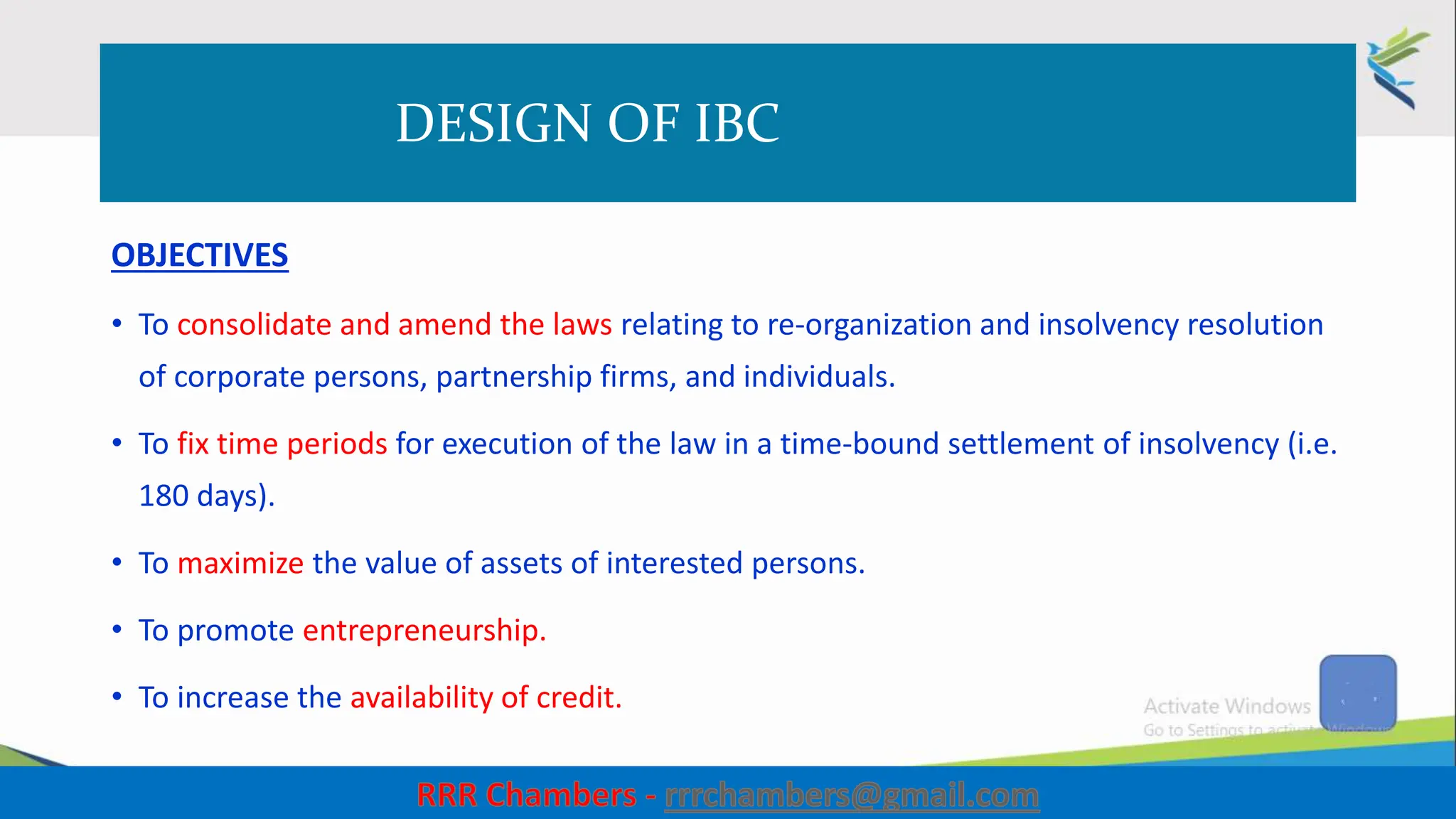 DESIGN OF IBC
OBJECTIVES
• To consolidate and amend the laws relating to re-organization and insolvency resolution
of corporate persons, partnership firms, and individuals.
• To fix time periods for execution of the law in a time-bound settlement of insolvency (i.e.
180 days).
• To maximize the value of assets of interested persons.
• To promote entrepreneurship.
• To increase the availability of credit.
11
 