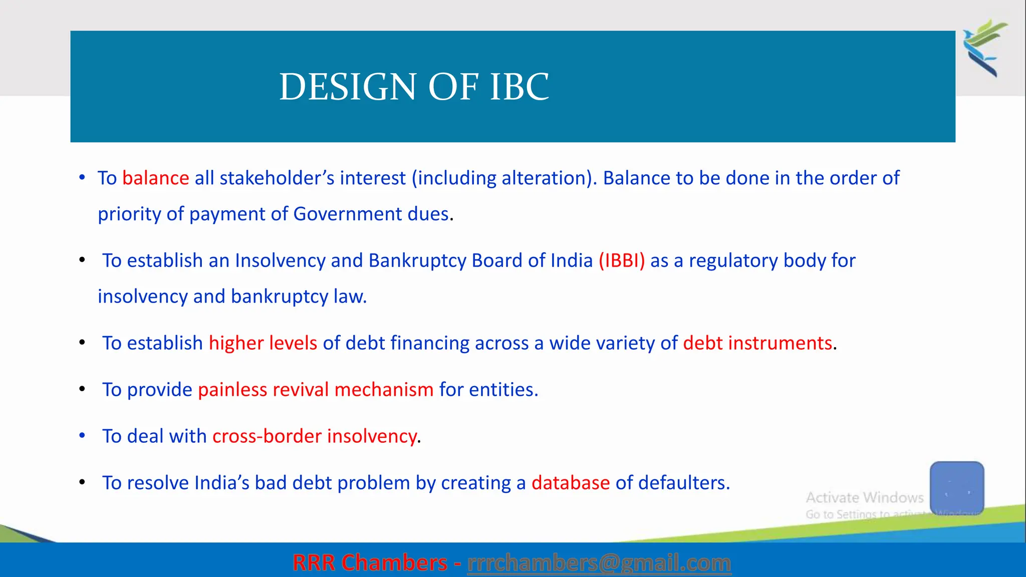 DESIGN OF IBC
• To balance all stakeholder’s interest (including alteration). Balance to be done in the order of
priority of payment of Government dues.
• To establish an Insolvency and Bankruptcy Board of India (IBBI) as a regulatory body for
insolvency and bankruptcy law.
• To establish higher levels of debt financing across a wide variety of debt instruments.
• To provide painless revival mechanism for entities.
• To deal with cross-border insolvency.
• To resolve India’s bad debt problem by creating a database of defaulters.
12
 