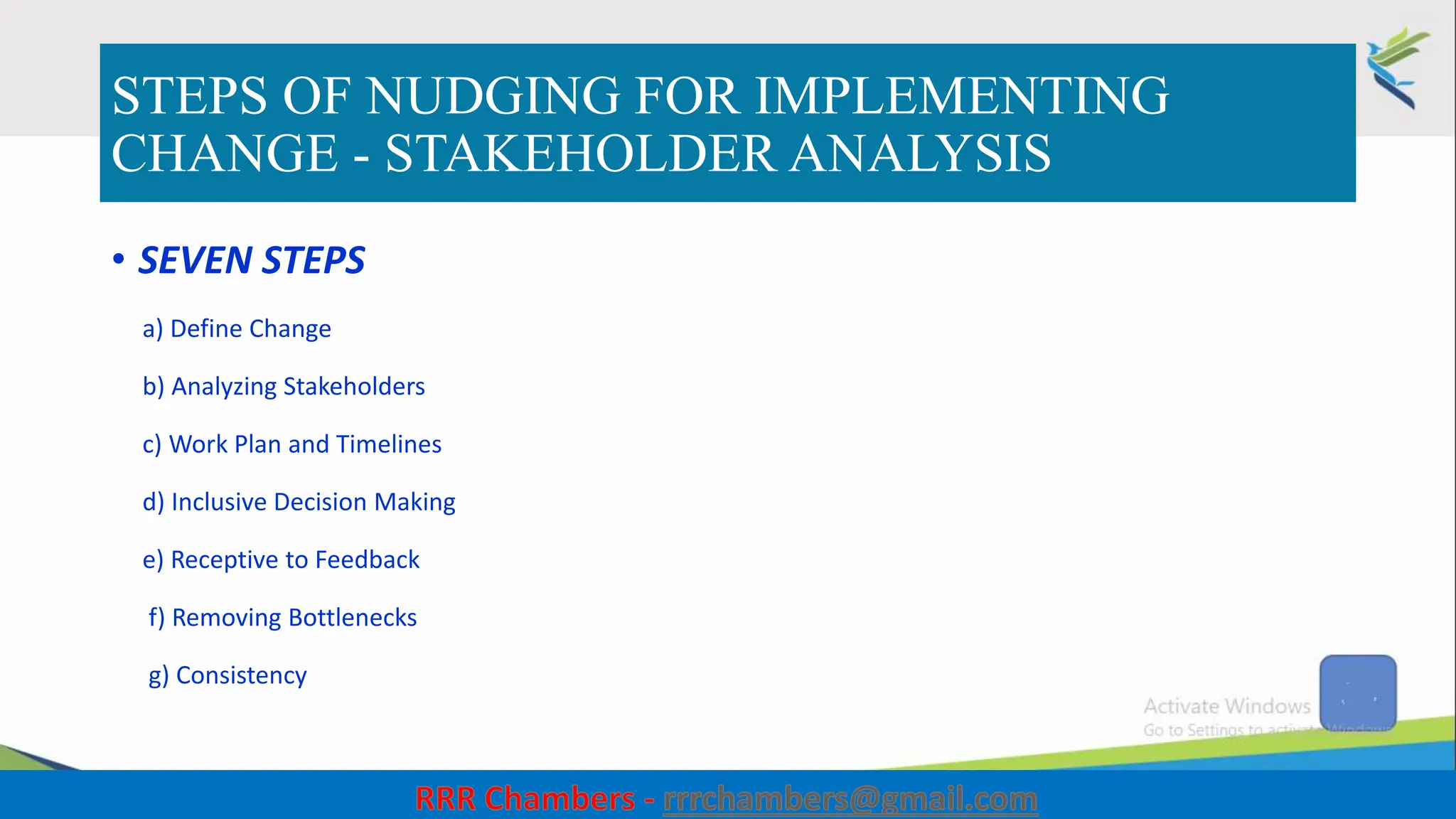 STEPS OF NUDGING FOR IMPLEMENTING
CHANGE - STAKEHOLDER ANALYSIS
• SEVEN STEPS
a) Define Change
b) Analyzing Stakeholders
c) Work Plan and Timelines
d) Inclusive Decision Making
e) Receptive to Feedback
f) Removing Bottlenecks
g) Consistency
35
 