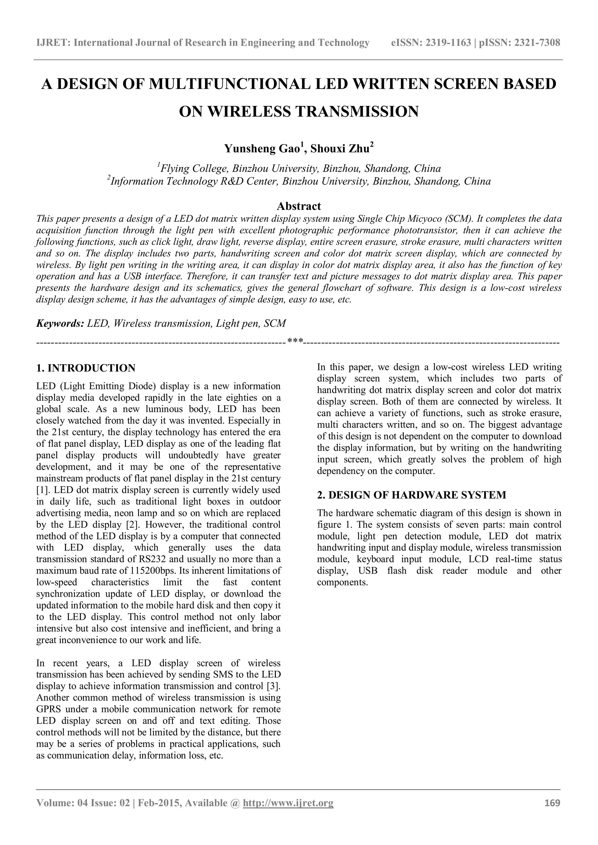 IJRET: International Journal of Research in Engineering and Technology eISSN: 2319-1163 | pISSN: 2321-7308
_______________________________________________________________________________________
Volume: 04 Issue: 02 | Feb-2015, Available @ http://www.ijret.org 169
A DESIGN OF MULTIFUNCTIONAL LED WRITTEN SCREEN BASED
ON WIRELESS TRANSMISSION
Yunsheng Gao1
, Shouxi Zhu2
1
Flying College, Binzhou University, Binzhou, Shandong, China
2
Information Technology R&D Center, Binzhou University, Binzhou, Shandong, China
Abstract
This paper presents a design of a LED dot matrix written display system using Single Chip Micyoco (SCM). It completes the data
acquisition function through the light pen with excellent photographic performance phototransistor, then it can achieve the
following functions, such as click light, draw light, reverse display, entire screen erasure, stroke erasure, multi characters written
and so on. The display includes two parts, handwriting screen and color dot matrix screen display, which are connected by
wireless. By light pen writing in the writing area, it can display in color dot matrix display area, it also has the function of key
operation and has a USB interface. Therefore, it can transfer text and picture messages to dot matrix display area. This paper
presents the hardware design and its schematics, gives the general flowchart of software. This design is a low-cost wireless
display design scheme, it has the advantages of simple design, easy to use, etc.
Keywords: LED, Wireless transmission, Light pen, SCM
--------------------------------------------------------------------***----------------------------------------------------------------------
1. INTRODUCTION
LED (Light Emitting Diode) display is a new information
display media developed rapidly in the late eighties on a
global scale. As a new luminous body, LED has been
closely watched from the day it was invented. Especially in
the 21st century, the display technology has entered the era
of flat panel display, LED display as one of the leading flat
panel display products will undoubtedly have greater
development, and it may be one of the representative
mainstream products of flat panel display in the 21st century
[1]. LED dot matrix display screen is currently widely used
in daily life, such as traditional light boxes in outdoor
advertising media, neon lamp and so on which are replaced
by the LED display [2]. However, the traditional control
method of the LED display is by a computer that connected
with LED display, which generally uses the data
transmission standard of RS232 and usually no more than a
maximum baud rate of 115200bps. Its inherent limitations of
low-speed characteristics limit the fast content
synchronization update of LED display, or download the
updated information to the mobile hard disk and then copy it
to the LED display. This control method not only labor
intensive but also cost intensive and inefficient, and bring a
great inconvenience to our work and life.
In recent years, a LED display screen of wireless
transmission has been achieved by sending SMS to the LED
display to achieve information transmission and control [3].
Another common method of wireless transmission is using
GPRS under a mobile communication network for remote
LED display screen on and off and text editing. Those
control methods will not be limited by the distance, but there
may be a series of problems in practical applications, such
as communication delay, information loss, etc.
In this paper, we design a low-cost wireless LED writing
display screen system, which includes two parts of
handwriting dot matrix display screen and color dot matrix
display screen. Both of them are connected by wireless. It
can achieve a variety of functions, such as stroke erasure,
multi characters written, and so on. The biggest advantage
of this design is not dependent on the computer to download
the display information, but by writing on the handwriting
input screen, which greatly solves the problem of high
dependency on the computer.
2. DESIGN OF HARDWARE SYSTEM
The hardware schematic diagram of this design is shown in
figure 1. The system consists of seven parts: main control
module, light pen detection module, LED dot matrix
handwriting input and display module, wireless transmission
module, keyboard input module, LCD real-time status
display, USB flash disk reader module and other
components.
 
