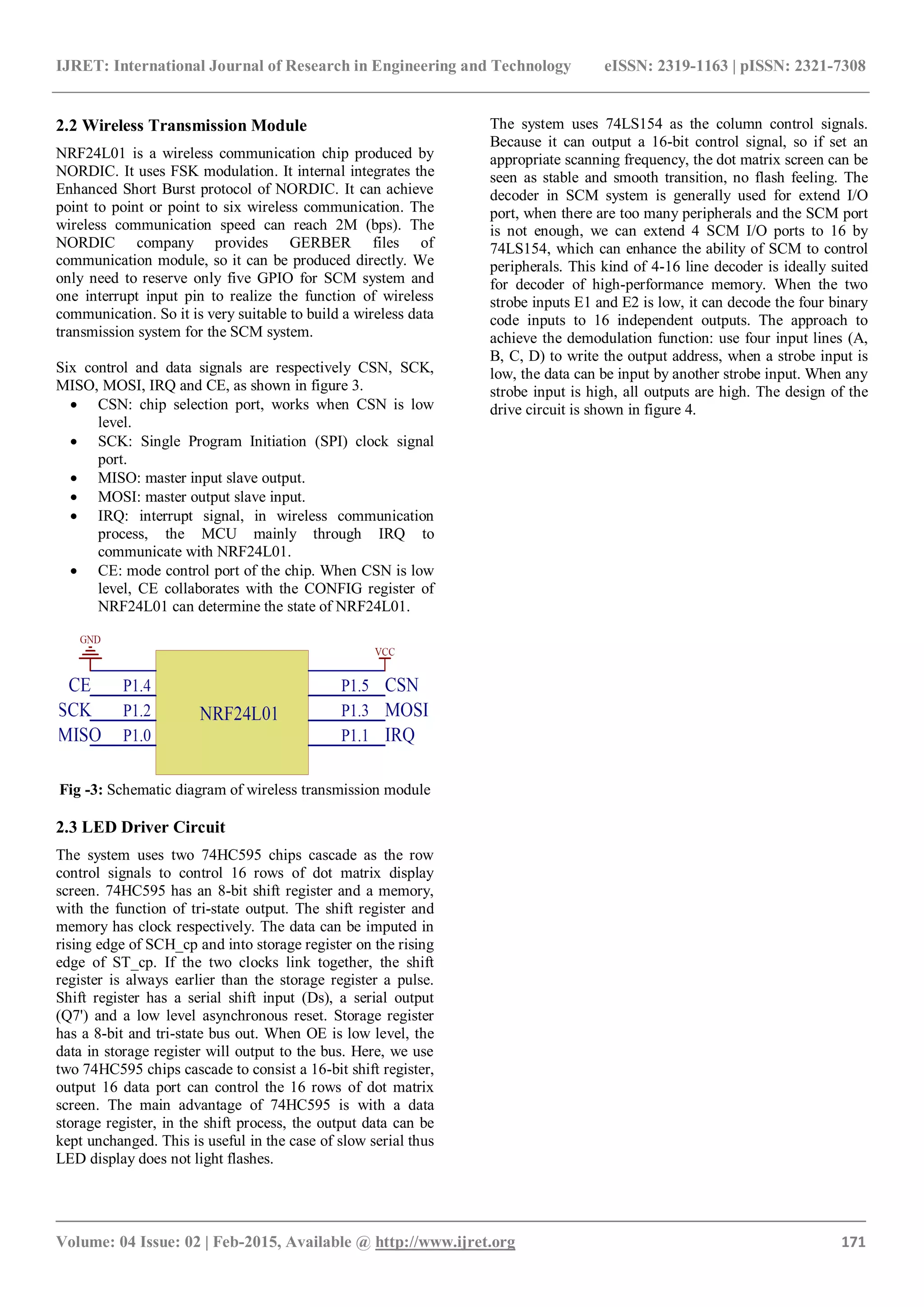 IJRET: International Journal of Research in Engineering and Technology eISSN: 2319-1163 | pISSN: 2321-7308
_______________________________________________________________________________________
Volume: 04 Issue: 02 | Feb-2015, Available @ http://www.ijret.org 171
2.2 Wireless Transmission Module
NRF24L01 is a wireless communication chip produced by
NORDIC. It uses FSK modulation. It internal integrates the
Enhanced Short Burst protocol of NORDIC. It can achieve
point to point or point to six wireless communication. The
wireless communication speed can reach 2M (bps). The
NORDIC company provides GERBER files of
communication module, so it can be produced directly. We
only need to reserve only five GPIO for SCM system and
one interrupt input pin to realize the function of wireless
communication. So it is very suitable to build a wireless data
transmission system for the SCM system.
Six control and data signals are respectively CSN, SCK,
MISO, MOSI, IRQ and CE, as shown in figure 3.
 CSN: chip selection port, works when CSN is low
level.
 SCK: Single Program Initiation (SPI) clock signal
port.
 MISO: master input slave output.
 MOSI: master output slave input.
 IRQ: interrupt signal, in wireless communication
process, the MCU mainly through IRQ to
communicate with NRF24L01.
 CE: mode control port of the chip. When CSN is low
level, CE collaborates with the CONFIG register of
NRF24L01 can determine the state of NRF24L01.
Fig -3: Schematic diagram of wireless transmission module
2.3 LED Driver Circuit
The system uses two 74HC595 chips cascade as the row
control signals to control 16 rows of dot matrix display
screen. 74HC595 has an 8-bit shift register and a memory,
with the function of tri-state output. The shift register and
memory has clock respectively. The data can be imputed in
rising edge of SCH_cp and into storage register on the rising
edge of ST_cp. If the two clocks link together, the shift
register is always earlier than the storage register a pulse.
Shift register has a serial shift input (Ds), a serial output
(Q7') and a low level asynchronous reset. Storage register
has a 8-bit and tri-state bus out. When OE is low level, the
data in storage register will output to the bus. Here, we use
two 74HC595 chips cascade to consist a 16-bit shift register,
output 16 data port can control the 16 rows of dot matrix
screen. The main advantage of 74HC595 is with a data
storage register, in the shift process, the output data can be
kept unchanged. This is useful in the case of slow serial thus
LED display does not light flashes.
The system uses 74LS154 as the column control signals.
Because it can output a 16-bit control signal, so if set an
appropriate scanning frequency, the dot matrix screen can be
seen as stable and smooth transition, no flash feeling. The
decoder in SCM system is generally used for extend I/O
port, when there are too many peripherals and the SCM port
is not enough, we can extend 4 SCM I/O ports to 16 by
74LS154, which can enhance the ability of SCM to control
peripherals. This kind of 4-16 line decoder is ideally suited
for decoder of high-performance memory. When the two
strobe inputs E1 and E2 is low, it can decode the four binary
code inputs to 16 independent outputs. The approach to
achieve the demodulation function: use four input lines (A,
B, C, D) to write the output address, when a strobe input is
low, the data can be input by another strobe input. When any
strobe input is high, all outputs are high. The design of the
drive circuit is shown in figure 4.
 