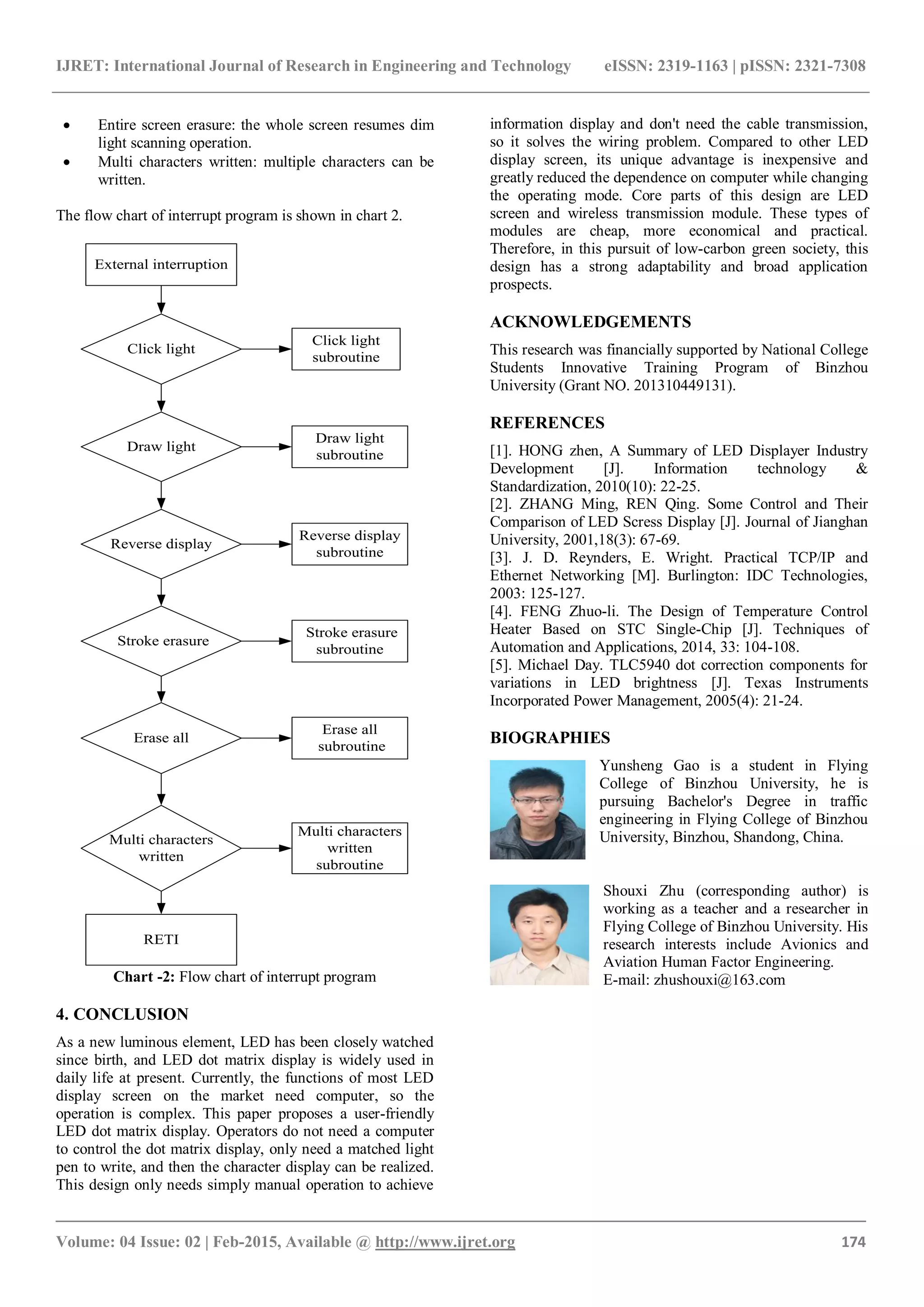 IJRET: International Journal of Research in Engineering and Technology eISSN: 2319-1163 | pISSN: 2321-7308
_______________________________________________________________________________________
Volume: 04 Issue: 02 | Feb-2015, Available @ http://www.ijret.org 174
 Entire screen erasure: the whole screen resumes dim
light scanning operation.
 Multi characters written: multiple characters can be
written.
The flow chart of interrupt program is shown in chart 2.
Draw light
Multi characters
written
Erase all
Stroke erasure
Click light
Reverse display
External interruption
Multi characters
written
subroutine
Erase all
subroutine
Stroke erasure
subroutine
Reverse display
subroutine
Draw light
subroutine
Click light
subroutine
RETI
Chart -2: Flow chart of interrupt program
4. CONCLUSION
As a new luminous element, LED has been closely watched
since birth, and LED dot matrix display is widely used in
daily life at present. Currently, the functions of most LED
display screen on the market need computer, so the
operation is complex. This paper proposes a user-friendly
LED dot matrix display. Operators do not need a computer
to control the dot matrix display, only need a matched light
pen to write, and then the character display can be realized.
This design only needs simply manual operation to achieve
information display and don't need the cable transmission,
so it solves the wiring problem. Compared to other LED
display screen, its unique advantage is inexpensive and
greatly reduced the dependence on computer while changing
the operating mode. Core parts of this design are LED
screen and wireless transmission module. These types of
modules are cheap, more economical and practical.
Therefore, in this pursuit of low-carbon green society, this
design has a strong adaptability and broad application
prospects.
ACKNOWLEDGEMENTS
This research was financially supported by National College
Students Innovative Training Program of Binzhou
University (Grant NO. 201310449131).
REFERENCES
[1]. HONG zhen, A Summary of LED Displayer Industry
Development [J]. Information technology &
Standardization, 2010(10): 22-25.
[2]. ZHANG Ming, REN Qing. Some Control and Their
Comparison of LED Scress Display [J]. Journal of Jianghan
University, 2001,18(3): 67-69.
[3]. J. D. Reynders, E. Wright. Practical TCP/IP and
Ethernet Networking [M]. Burlington: IDC Technologies,
2003: 125-127.
[4]. FENG Zhuo-li. The Design of Temperature Control
Heater Based on STC Single-Chip [J]. Techniques of
Automation and Applications, 2014, 33: 104-108.
[5]. Michael Day. TLC5940 dot correction components for
variations in LED brightness [J]. Texas Instruments
Incorporated Power Management, 2005(4): 21-24.
BIOGRAPHIES
Yunsheng Gao is a student in Flying
College of Binzhou University, he is
pursuing Bachelor's Degree in traffic
engineering in Flying College of Binzhou
University, Binzhou, Shandong, China.
Shouxi Zhu (corresponding author) is
working as a teacher and a researcher in
Flying College of Binzhou University. His
research interests include Avionics and
Aviation Human Factor Engineering.
E-mail: zhushouxi@163.com
 