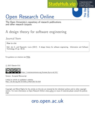 Open Research Online
The Open University’s repository of research publications
and other research outputs
A design theory for software engineering
Journal Item
How to cite:
Hall, Jon G. and Rapanotti, Lucia (2017). A design theory for software engineering. Information and Software
Technology, 87 pp. 46–61.
For guidance on citations see FAQs.
c 2017 Elsevier B.V.
https://creativecommons.org/licenses/by-nc-nd/4.0/
Version: Accepted Manuscript
Link(s) to article on publisher’s website:
http://dx.doi.org/doi:10.1016/j.infsof.2017.01.010
Copyright and Moral Rights for the articles on this site are retained by the individual authors and/or other copyright
owners. For more information on Open Research Online’s data policy on reuse of materials please consult the policies
page.
oro.open.ac.uk
 