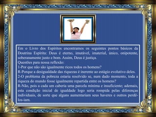 Em o Livro dos Espíritos encontramos os seguintes pontos básicos da
Doutrina Espírita: Deus é eterno, imutável, imaterial, único, onipotente,
soberanamente justo e bom. Assim, Deus é justiça.
Questões para nossa reflexão:
1-Por que não são igualmente ricos todos os homens?
R-Porque a desigualdade das riquezas é inerente ao estágio evolutivo deles.
2-O problema da pobreza estaria resolvido se, num dado momento, toda a
riqueza do mundo fosse igualmente repartida entre os homens?
R-Não, pois a cada um caberia uma parcela mínima e insuficiente; ademais,
esta condição inicial de igualdade logo seria rompida pelas diferenças
individuais, de sorte que alguns aumentariam seus haveres e outros perdê-
los-iam.
 