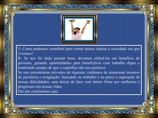 3- Como podemos contribuir para tornar menos injusta a sociedade em que
vivemos?
R- Se nos foi dado possuir bens, devemos utilizá-los em benefício do
próximo, gerando oportunidades para beneficiá-lo com trabalho digno e
lembrando sempre de que o supérfluo não nos pertence.
Se nos encontramos privados de riquezas, cuidemos de armazenar tesouros
de paciência e resignação, buscando no trabalho e na prece a superação de
nossas dificuldades, sem deixar de lutar com ânimo firme por melhorias e
progressos em nossas vidas.
Daí nós concluirmos que:
 