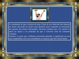 A constatação de que a miséria de hoje é fruto do uso indevido das riquezas
de ontem, não pode ser motivo para diminuir nosso empenho na minoração
das agruras dos menos afortunados. Devemos lembrar que a fé espírita se
apoia na lógica e no princípio de que o Universo está em constante
evolução.
Portanto, os seres que o habitam necessitam aprender o significado do que
seja compartilhar com seus semelhantes as riquezas que lhes foram dadas.
 