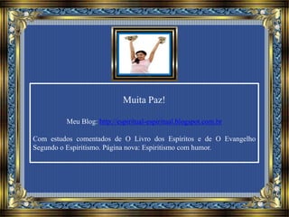 Muita Paz!
Meu Blog: http://espiritual-espiritual.blogspot.com.br
Com estudos comentados de O Livro dos Espíritos e de O Evangelho
Segundo o Espiritismo. Página nova: Espiritismo com humor.
 