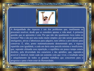 A desigualdade das riquezas é um dos problemas que, inutilmente se
procurará resolver, desde que se considere apenas a vida atual. A primeira
questão que se apresenta é esta: Por que não são igualmente ricos todos os
homens? Não o são por uma razão muito simples: por não serem igualmente
inteligentes, ativos e laboriosos para adquirir, nem sóbrios e previdentes para
conservar. É, aliás, ponto matematicamente demonstrado que, a riqueza
repartida com igualdade, a cada um daria uma parcela mínima e insuficiente,
que, supondo efetuada essa repartição, o equilíbrio em pouco tempo estaria
desfeito, pela diversidade dos caracteres e das aptidões; que, supondo-a
possível e durável, tendo cada um somente com que viver, o resultado seria
o aniquilamento de todos os grandes trabalhos que concorrem para o
progresso e para o bem-estar da Humanidade;
 