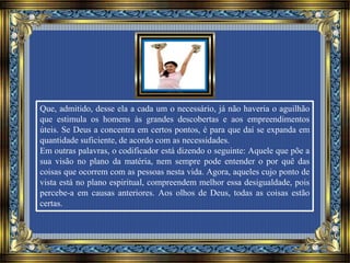 Que, admitido, desse ela a cada um o necessário, já não haveria o aguilhão
que estimula os homens às grandes descobertas e aos empreendimentos
úteis. Se Deus a concentra em certos pontos, é para que daí se expanda em
quantidade suficiente, de acordo com as necessidades.
Em outras palavras, o codificador está dizendo o seguinte: Aquele que põe a
sua visão no plano da matéria, nem sempre pode entender o por quê das
coisas que ocorrem com as pessoas nesta vida. Agora, aqueles cujo ponto de
vista está no plano espiritual, compreendem melhor essa desigualdade, pois
percebe-a em causas anteriores. Aos olhos de Deus, todas as coisas estão
certas.
 