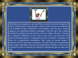 Admitindo isso, pergunta-se, por que Deus a concede a pessoas incapazes de
fazê-la frutificar para o bem de todos. Ainda aí está uma prova da sabedoria
e da bondade de Deus. Dando-lhe o livre-arbítrio, quis Ele que o homem
chegasse, por experiência própria a distinguir o bem do mal e que a prática
do primeiro resultasse de seus esforços e da sua vontade. Não deve o homem
ser conduzido fatalmente ao bem, nem ao mal, sem o que não mais fora
senão instrumento passivo e irresponsável como os animais. A riqueza é um
meio de o experimentar moralmente. Mas, como, ao mesmo tempo, é
poderoso meio de ação para o progresso, não quer Deus que ela permaneça
longo tempo improdutiva, pelo que incessantemente a desloca. Cada um tem
de possuí-la, para se exercitar em utilizá-la e demonstrar que uso sabe fazer
dela.
 