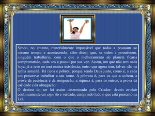 Sendo, no entanto, materialmente impossível que todos a possuam ao
mesmo tempo, e acontecendo, além disso, que, se todos a possuíssem,
ninguém trabalharia, com o que o melhoramento do planeta ficaria
comprometido, cada um a possui por sua vez. Assim, um que não tem nada
hoje, já a teve ou terá noutra existência; outro que agora tem, talvez não na
tenha amanhã. Há ricos e pobres, porque sendo Deus justo, como é, a cada
um prescreve trabalhar a seu turno. A pobreza é, para os que a sofrem, a
prova da paciência e da resignação; a riqueza é, para os outros, a prova da
caridade e da abnegação.
O destino do ser foi assim determinado pelo Criador: deveis evoluir
continuamente em espírito e verdade, cumprindo tudo o que está prescrito na
Lei.
 