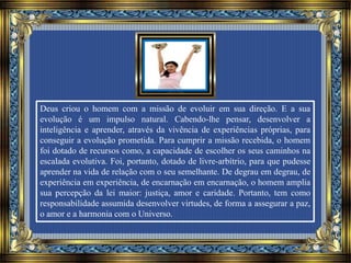 Deus criou o homem com a missão de evoluir em sua direção. E a sua
evolução é um impulso natural. Cabendo-lhe pensar, desenvolver a
inteligência e aprender, através da vivência de experiências próprias, para
conseguir a evolução prometida. Para cumprir a missão recebida, o homem
foi dotado de recursos como, a capacidade de escolher os seus caminhos na
escalada evolutiva. Foi, portanto, dotado de livre-arbítrio, para que pudesse
aprender na vida de relação com o seu semelhante. De degrau em degrau, de
experiência em experiência, de encarnação em encarnação, o homem amplia
sua percepção da lei maior: justiça, amor e caridade. Portanto, tem como
responsabilidade assumida desenvolver virtudes, de forma a assegurar a paz,
o amor e a harmonia com o Universo.
 
