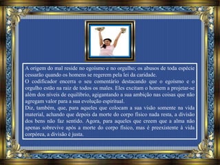 A origem do mal reside no egoísmo e no orgulho; os abusos de toda espécie
cessarão quando os homens se regerem pela lei da caridade.
O codificador encerra o seu comentário destacando que o egoísmo e o
orgulho estão na raiz de todos os males. Eles excitam o homem a projetar-se
além dos níveis de equilíbrio, agigantando a sua ambição nas coisas que não
agregam valor para a sua evolução espiritual.
Diz, também, que, para aqueles que colocam a sua visão somente na vida
material, achando que depois da morte do corpo físico nada resta, a divisão
dos bens não faz sentido. Agora, para aqueles que creem que a alma não
apenas sobrevive após a morte do corpo físico, mas é preexistente à vida
corpórea, a divisão é justa.
 