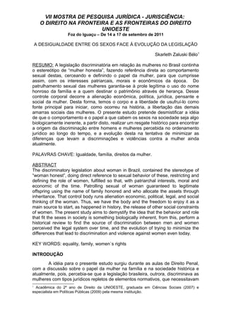 VII MOSTRA DE PESQUISA JURÍDICA - JURISCIÊNCIA:
O DIREITO NA FRONTEIRA E AS FRONTEIRAS DO DIREITO
UNIOESTE
Foz do Iguaçu – De 14 a 17 de setembro de 2011
A DESIGUALDADE ENTRE OS SEXOS FACE À EVOLUÇÃO DA LEGISLAÇÃO
Skarleth Zaluski Bélo1
RESUMO: A legislação discriminatória em relação às mulheres no Brasil continha
o estereótipo de “mulher honesta”, fazendo referência direta ao comportamento
sexual destas, cerceando e definindo o papel da mulher, para que cumprisse
assim, com os interesses patriarcais, morais e econômicos da época. Do
patrulhamento sexual das mulheres garantia-se à prole legítima o uso do nome
honroso da família e a quem destinar o patrimônio através de herança. Desse
controle corporal decorre a alienação econômica, política, jurídica, pensante e
social da mulher. Desta forma, temos o corpo e a liberdade de usufruí-lo como
fonte principal para iniciar, como ocorreu na história, a libertação das demais
amarras sociais das mulheres. O presente estudo pretende desmistificar a idéia
de que o comportamento e o papel a que cabem os sexos na sociedade seja algo
biologicamente inerente, a partir disto, realizar um resgate histórico para encontrar
a origem da discriminação entre homens e mulheres percebida no ordenamento
jurídico ao longo do tempo, e a evolução desta na tentativa de minimizar as
diferenças que levam a discriminações e violências contra a mulher ainda
atualmente.
PALAVRAS CHAVE: Igualdade, família, direitos da mulher.
ABSTRACT
The discriminatory legislation about woman in Brazil, contained the stereotype of
“woman honest”, doing direct reference to sexual behavior of these, restricting and
defining the role of women, fulfilled so that, with patriarchal interests, moral and
economic of the time. Patrolling sexual of woman guaranteed to legitimate
offspring using the name of family honored and who allocate the assets through
inheritance. That control body runs alienation economic, political, legal, and social
thinking of the woman. Thus, we have the body and the freedom to enjoy it as a
main source to start, as happened in history, the release of other social constraints
of women. The present study aims to demystify the idea that the behavior and role
that fit the sexes in society is something biologically inherent, from this, perform a
historical review to find the source of discrimination between men and women
perceived the legal system over time, and the evolution of trying to minimize the
differences that lead to discrimination and violence against women even today.
KEY WORDS: equality, family, women`s rights
INTRODUÇÃO
A idéia para o presente estudo surgiu durante as aulas de Direito Penal,
com a discussão sobre o papel da mulher na família e na sociedade histórica e
atualmente, pois, percebia-se que a legislação brasileira, outrora, discriminava as
mulheres com tipos jurídicos repletos de elementos normativos, que necessitavam
1
Acadêmica do 2º ano de Direito da UNIOESTE, graduada em Ciências Sociais (2007) e
especialista em Políticas Públicas (2009) pela mesma instituição.
 