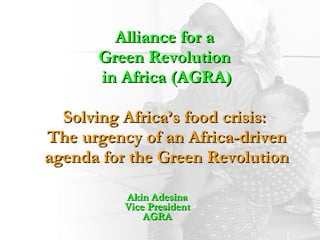 Alliance for a  Green Revolution  in Africa (AGRA) Solving Africa’s food crisis:  The urgency of an Africa-driven agenda for the Green Revolution Akin Adesina Vice President AGRA 