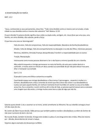 A DESINTEGRAÇÃO DA FAMÍLA
MAT. 12-2
“Jesus, conhecendo os seus pensamentos, disse-lhes: "Todo reino dividido contra si mesmo será arruinado, e toda
cidade ou casa dividida contra si mesma não subsistirá.” Ref: Mateus 12.25
O que é divisão? A palavra divisão significa duas visões ou dupla visão, vertigem, etc. Jesus disse que uma casa, uma
família, um reino dividido, não subsiste, perde a força.
O que leva uma casa ser desintegrada?
Falta de amor, Falta de compromisso, Falta de responsabilidade, Abandono da família,Desobediência
Ditador, Falta de diálogo, Falta de acompanhamento na educação e na vida dos filhos, Interesses pessoais
Mentiras, Adultério, Omissão,Finanças desiquilibradas,Transferir a responsabilidade para os outros
Traição, Manipulação.
Interessante como muitas pessoas destroem o lar e não fazem a mínima questão de unir a família.
Não substirá enquanto o inimigo permanecer no meio da família, ele veio para roubar destruir e
confundir, e muitas vezes se intitula um deus usando sua autoridade de pai não para educar mas para
ditar e manipular sua vontade
Gen 3, 1-6
O pecado é como uma fofoca contamina se espalha
Casal dando espaço aos inimigo desobedeceu a Deus temos 3 personagens, serpente a mulher e o
homem, desobedeceram a Deus comendo da arvore que Deus disse não comer e sua desobediência
custou caro para aquela família, em nenhum momento foram humildes em aceitar os seus erros Adão
acusa Eva, Eva a serpente, e assim continua até os dias de hoje, as pessoas querem passar para as pessoas
uma imagem que não existe, o inimigo muitas vezes leva a culpa de algo que não faz.
Satanás queria dividir o céu e assentar-se no trono, sendo semelhante ao Altíssimo. Na sua rebelião conseguiu levar
1/3 dos anjos do céu.
No Jardim do Édem houve divisão. Adão pensou que também poderia mandar e desobedeceu a ordem do Senhor de
não tocar na árvore do bem e do mal.
No mundo Árabe, também há divisão. A briga entre árabes e judeus é uma briga entre dois irmãos, filhos do mesmo
pai – Abraão, descendentes de Ismael e Isaque.
Vejamos alguns exemplos de desavenças na Bíblia:
 