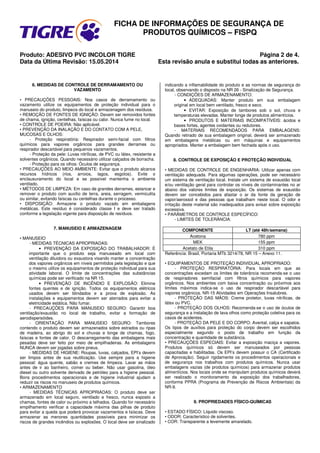 FICHA DE INFORMAÇÕES DE SEGURANÇA DE
PRODUTOS QUÍMICOS – FISPQ
Produto: ADESIVO PVC INCOLOR TIGRE Página 2 de 4.
Data da Última Revisão: 15.05.2014 Esta revisão anula e substitui todas as anteriores.
6. MEDIDAS DE CONTROLE DE DERRAMAMENTO OU
VAZAMENTO
• PRECAUÇÕES PESSOAIS: Nos casos de derramamento ou
vazamento utilize os equipamentos de proteção individual para o
manuseio do produto, limpeza do local e armazenagem dos resíduos.
• REMOÇÃO DE FONTES DE IGNIÇÃO: Devem ser removidos fontes
de chama, ignição, centelhas, faíscas ou calor. Nunca fume no local.
• CONTROLE DE POEIRA: Não aplicável.
• PREVENÇÃO DA INALAÇÃO E DO CONTATO COM A PELE,
MUCOSAS E OLHOS:
- Proteção respiratória: Respirador semi-facial com filtros
químicos para vapores orgânicos para grandes derrames ou
respirador descartável para pequenos vazamentos.
- Proteção da pele: Luvas nitrílicas, de PVC ou látex, resistente a
solventes orgânicos. Quando necessário utilizar calçados de borracha.
- Proteção para os olhos: Óculos de segurança.
• PRECAUÇÕES AO MEIO AMBIENTE: Evitar que o produto alcance
recursos hídricos (rios, arroios, lagos, esgotos). Evite o
enclausuramento do local e se possível mantenha o ambiente
ventilado.
• MÉTODOS DE LIMPEZA: Em caso de grandes derrames, estancar e
remover o produto com auxílio de terra, areia, serragem, vermiculita
ou similar, evitando faíscas ou centelhas durante o processo.
• DISPOSIÇÃO: Armazene o produto vazado em embalagens
metálicas. Este resíduo é considerado classe I e deve ser tratado
conforme a legislação vigente para disposição de resíduos.
7. MANUSEIO E ARMAZENAGEM
• MANUSEIO
- MEDIDAS TÉCNICAS APROPRIADAS:
• PREVENÇÃO DA EXPOSIÇÃO DO TRABALHADOR: É
importante que o produto seja manuseado em local com
ventilação diluidora ou exaustora visando manter a concentração
dos vapores orgânicos em níveis permitidos pela legislação e que
o mesmo utilize os equipamentos de proteção individual para sua
atividade laboral. O limite de concentrações das substâncias
químicas pode ser verificado na NR 15.
• PREVENÇÃO DE INCÊNDIO E EXPLOSÃO: Elimine
fontes quentes e de ignição. Todos os equipamentos elétricos
usados devem ser blindados e a prova de explosão. As
instalações e equipamentos devem ser aterrados para evitar a
eletricidade estática. Não fumar.
- PRECAUÇÕES PARA MANUSEIO SEGURO: Garantir boa
ventilação/exaustão no local de trabalho, evitar a formação de
aerodispersóides.
- ORIENTAÇÃO PARA MANUSEIO SEGURO: Tambores
contendo o produto devem ser armazenados sobre estrados ou ripas
de madeira, ao abrigo do sol e chuvas e longe de chamas, fogo,
faíscas e fontes de calor. O descarregamento das embalagens mais
pesadas deve ser feito por meio de empilhadeiras. As embalagens
NUNCA devem ser jogadas sobre pneus.
- MEDIDAS DE HIGIENE: Roupas, luvas, calçados, EPI’s devem
ser limpos antes de sua reutilização. Use sempre para a higiene
pessoal: água quente, sabão e cremes de limpeza. Lavar as mãos
antes de ir ao banheiro, comer ou beber. Não usar gasolina, óleo
diesel ou outro solvente derivado de petróleo para a higiene pessoal.
Bons procedimentos operacionais e de higiene industrial ajudam a
reduzir os riscos no manuseio de produtos químicos.
• ARMAZENAMENTO
- MEDIDAS TÉCNICAS APROPRIADAS: O produto deve ser
armazenado em local seguro, ventilado e fresco, nunca exposto a
chamas, fontes de calor ou próximo a telhados. Quando for necessário
empilhamento verificar a capacidade máxima das pilhas de produto
para evitar a queda que poderá provocar vazamentos e faíscas. Deve
armazenar as menores quantidades possíveis para minimizar os
riscos de grandes incêndios ou explosões. O local deve ser sinalizado
indicando a inflamabilidade do produto e as normas de segurança do
local, observando o disposto na NR 26 - Sinalização de Segurança.
- CONDIÇÕES DE ARMAZENAMENTO:
• ADEQUADAS: Manter produto em sua embalagem
original em local bem ventilado, fresco e seco.
• EVITAR: Exposição de tambores sob o sol, chuva e
temperaturas elevadas. Manter longe de produtos alimentícios.
• PRODUTOS E MATERIAIS INCOMPATÍVEIS: ácidos e
bases fortes, agentes oxidantes ou redutores.
- MATERIAIS RECOMENDADOS PARA EMBALAGENS:
Quando retirado de sua embalagem original, deverá ser armazenado
em embalagens metálicas ou em máquinas e equipamentos
apropriados. Manter a embalagem bem fechada após o uso.
8. CONTROLE DE EXPOSIÇÃO E PROTEÇÃO INDIVIDUAL
• MEDIDAS DE CONTROLE DE ENGENHARIA: Utilizar apenas com
ventilação adequada. Para algumas operações, pode ser necessário
um sistema de ventilação local. Instale um sistema de exaustão local
e/ou ventilação geral para controlar os níveis de contaminantes no ar
abaixo dos valores limites de exposição. Os sistemas de exaustão
devem ser concebidos para afastar o ar da fonte da geração de
vapor/aerossol e das pessoas que trabalham neste local. O odor e
irritação deste material são inadequados para avisar sobre exposição
excessiva.
• PARÂMETROS DE CONTROLE ESPECÍFICO:
- LIMITES DE TOLERÂNCIA:
COMPONENTE LT (até 48h/semana)
Acetona 780 ppm
MEK 155 ppm
Acetato de Etila 310 ppm
Referência: Brasil, Portaria MTb 3214/78, NR 15 – Anexo 11.
• EQUIPAMENTOS DE PROTEÇÃO INDIVIDUAL APROPRIADO:
- PROTEÇÃO RESPIRATÓRIA: Para locais em que as
concentrações excedam os limites de tolerância recomenda-se o uso
de respiradores semifacial com filtros químicos para vapores
orgânicos. Nos ambientes com baixa concentração ou próximos aos
limites máximos indica-se o uso de respirador descartável para
vapores orgânicos. NR-15 Atividades em Operações Insalubres.
- PROTEÇÃO DAS MÃOS: Creme protetor, luvas nitrílicas, de
látex ou PVC.
- PROTEÇÃO DOS OLHOS: Recomenda-se o uso de óculos de
segurança e a instalação de lava olhos como proteção coletiva para os
casos de acidentes.
- PROTEÇÃO DA PELE E DO CORPO: Avental, calça e sapatos.
Os tipos de auxílios para proteção do corpo devem ser escolhidos
especialmente segundo o posto de trabalho em função da
concentração e quantidade de substância.
• PRECAUÇÕES ESPECIAIS: Evitar a exposição maciça a vapores.
Produtos químicos só devem ser manuseados por pessoas
capacitadas e habilitadas. Os EPI’s devem possuir o CA (Certificado
de Aprovação). Seguir rigidamente os procedimentos operacionais e
de segurança nos trabalhos com produtos químicos. Nunca usar
embalagens vazias (de produtos químicos) para armazenar produtos
alimentícios. Nos locais onde se manipulam produtos químicos deverá
ser realizado o monitoramento da exposição dos trabalhadores,
conforme PPRA (Programa de Prevenção de Riscos Ambientais) da
NR-9.
9. PROPRIEDADES FÍSICO-QUÍMICAS
• ESTADO FÍSICO: Líquido viscoso.
• ODOR: Característico de solventes.
• COR: Transparente a levemente amarelado.
 
