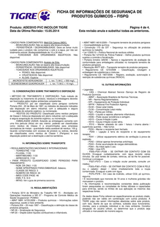 FICHA DE INFORMAÇÕES DE SEGURANÇA DE
PRODUTOS QUÍMICOS – FISPQ
Produto: ADESIVO PVC INCOLOR TIGRE Página 4 de 4.
Data da Última Revisão: 15.05.2014 Esta revisão anula e substitui todas as anteriores.
• DADOS PARA COMPONENTES: Metil Etil Cetona (MEK).
- BIOACUMULAÇÃO: Não se espera alta bioacumulação.
- PERSISTÊNCIA / DEGRADABILIDADE: Deve se tomar muito
cuidado para o produto não contaminar o solo e a água, por não ser
totalmente solúvel. Biodegradabilidade de 10 a 30 dias.
- TOXICIDADE AOS ORGANISMOS AQUÁTICOS: Não
disponível.
• DADOS PARA COMPONENTES: Acetato de Etila.
- BIOACUMULAÇÃO: Não se espera alta bioacumulação.
- PERSISTÊNCIA / DEGRADABILIDADE: Não disponível
- TOXICIDADE AOS ORGANISMOS AQUÁTICOS:
• PEIXES: Não disponível.
• CRUSTÁCEOS: Não disponível.
• ALGAS: Espécie:
MICROSYSTIS AERUGINOSA L. tox. T.I.M.C. = 550 mg/L
SCENEDESMUS QUADRICAUDA L. tox. T.I.M.C = 15 mg/L
13. CONSIDERAÇÕES SOBRE TRATAMENTO E DISPOSIÇÃO
• MÉTODO DE TRATAMENTO E DISPOSIÇÃO: Todo método de
disposição ou tratamento do produto, resíduos e embalagens deverão
ser licenciados pelos órgãos ambientais competentes.
- PRODUTO: por ser classificado como perigoso conforme
Portaria 204 - 20 de Maio de 1997, os métodos de descarte indicados
são disposição em aterro industrial, com a adequada e segura
evaporação do solvente orgânico, ou incineração.
- RESTOS DO PRODUTO: Classificado como resíduo perigoso
de Classe I. Indica-se disposição em aterro industrial, com a adequada
e segura evaporação do solvente orgânico, ou incineração.
- EMBALAGEM USADA: Estando as embalagens somente com
uma fina película (filme) em seu interior, poderão ser classificadas
como resíduo de Classe II e encaminhados para empresas
recicladoras de metais - quantidade média aceitável de resíduo: 100 g.
Quando contaminadas com excesso de produto ou sobras, deverão
ser classificadas como resíduo de Classe I (Perigoso) e sua
disposição poderá ser a destinação a aterros sanitários.
14. INFORMAÇÕES SOBRE TRANSPORTE
• REGULAMENTAÇÕES NACIONAIS E INTERNACIONAIS:
- TERRESTRE: 1133
- FLUVIAL: 1133
- MARÍTIMO/IMO: 1133
- AÉREO/IATA: 1133
• PARA PRODUTO CLASSIFICADO COMO PERIGOSO PARA
TRANSPORTE:
- NÚM. DA ONU: 1133
- NOME APROPRIADO PARA EMBARQUE: Adesivo.
- CLASSE DE RISCO: 3
- NÚMERO DE RISCO: 33
- IMDG CODE PAGE: 46
- EMS: F-E, S-D
- MFAG: Ver o guia de primeiros socorros.
15. REGULAMENTAÇÕES
• Portaria 3214 do Ministério do Trabalho NR 15 - Atividades em
Operações Insalubres e NR 07 - Programa de Controle Médico de
Saúde Ocupacional / PCMSO.
• ABNT NBR 14725:2009 – Produtos químicos – Informações sobre
segurança, saúde e meio ambiente.
• Portaria 204 – 20 maio 1997 – Classificação e definição da classe de
produtos perigosos.
• NR 26 – Sinalização de Segurança.
• NR 20 – Dispõe sobre líquidos combustíveis e inflamáveis.
• ABNT NBR 14619:2009 – Transporte terrestre de produtos perigosos
– Incompatibilidade química.
• Convenção 170 da OIT – Segurança na utilização de produtos
químicos no trabalho.
• Lei 12305/10 – Política Nacional de resíduos sólidos.
• Portaria MJ 1274/03 da Polícia Federal – Define produtos químicos
sujeitos a controle e fiscalização.
• Portaria Inmetro 326/06 – Aprova o regulamento de avaliação da
conformidade para embalagens utilizadas no transporte terrestre de
produtos perigosos.
• Resolução ANTT 420 – Transporte terrestre de produtos perigosos.
• Regulamento CE 1272/2008 – Classificação, rotulagem e
embalagem de substâncias e misturas.
• Regulamento CE 1907/2006 – Registro, avaliação, autorização e
restrição de substâncias químicas (REACH).
16. OUTRAS INFORMAÇÕES
• Legendas:
- CAS – Chemical Abstract Service /Serviço de Registro de
Produtos Químicos.
- ABNT – Associação Brasileira de Normas Técnicas.
- NR – Norma Regulamentadora.
- EPI – Equipamento de Proteção Individual.
- NFPA – National Fire Protection Agency.
- DL50 – Dose Letal média.
- CL50 – Concentração Letal média.
- Ppm – Partes por milhão.
- H225 – Líquido e vapores altamente inflamáveis.
- H336 – Pode causar sonolência e vertigem.
- H315 – Causa Irritação à pele.
- H319 – Causa irritação ocular séria.
- P210 – Manter afastado do calor / faísca / chama aberta /
superfícies quentes. – Não fumar.
- P233 – Manter o recipiente bem fechado.
- P240 – Ligação à terra do recipiente e do equipamento
receptor.
- P241 – Utilizar equipamento elétrico de ventilação à prova de
explosão.
- P242 – Utilizar apenas ferramentas antichispa.
- P243 – Evitar acumulação de cargas eletrostáticas.
- P264 – As mãos após o uso.
- P280 – Usar EPI.
- P305+P351+P338 – SE ENTRAR EM CONTATO COM OS
OLHOS: Enxaguar cuidadosamente, com água durante vários
minutos. Se usar lentes de contato, retire-as, se tal lhe for possível.
Continuar a enxaguar.
- P337+P313 – Caso a irritação ocular persista, consulte um
médico.
- P303+P361+P353 – SE ENTRAR EM CONTATO COM A PELE
(ou o cabelo): despir / retirar imediatamente toda a roupa
contaminada. Enxaguar a pele com água.
- P370+P378 – Em caso de incêndio, utilizar CO2, pó químico,
espuma.
• É recomendado que menores de 18 anos e mulheres grávidas não
manuseiem o produto.
• As informações e recomendações constantes desta publicação
foram pesquisadas ou compiladas de fontes idôneas e capacitadas
para emiti-las, sendo os limites de sua aplicação os mesmos das
respectivas fontes.
Os dados dessa Ficha referem-se especificamente ao produto citado,
podendo não ser válido em combinação com outros produtos. A
TIGRE julga não serem informações absolutas sobre este produto,
com isso, diante do que se conhece, subsidia seus funcionários,
clientes, para a proteção individual e do meio ambiente. Constitui
obrigação do usuário utilizar, ou determinar que o produto seja
utilizado e manuseado de maneira segura.
 