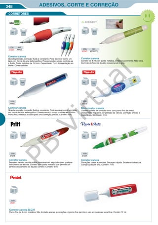 348 ADESIVOS, CORTE E CORREÇÃO
CORRETORES
CÓD.
37278
CÓD.
31234
Corretor caneta
Secagem rápida: permite voltar a escrever em segundos com qualquer
instrumento de escrita. Contém uma ponta metálica que permite um
perfeito doseamento do líquido corretor. Contém: 9 ml.
Corretor caneta
Correções claras e precisas. Secagem rápida. Excelente cobertura.
Corrige qualquer erro. Contém: 7 ml.
Corretor caneta
Grande precisão, correção fluída e constante. Pode escrever como um
lápis, em forma de uma esferográfica. Pressionando o corpo controla-se
o fluído. Ponta metálica de 1,6 mm. Capacidade: 7 ml. Apresentação em
blister. Cores sortidas.
Corretor caneta
Corretor de 8 ml com ponta metálica. Desliza suavemente. Não seca.
Controle do fluxo de líquido pressionando o grip.
CÓD. REF.
43345 KF00271
CÓD. REF.
37233 RR02
CÓD.
26992
CÓD.
36239
Corretor caneta
Grande precisão, correção fluída e constante. Pode escrever como um lápis,
em forma de uma esferográfica. Pressionando o corpo controla-se o fluído.
Ponta fina, metálica e suave para uma correção precisa. Contém: 8 ml.
Mini corretor caneta
Corretor caneta de tamanho mini, com ponta fina de metal.
Doseamento regulável por pressão da válvula. Correção precisa e
instantânea. Conteúdo: 4 ml.
Corretor caneta ZLC31
Ponta fina de 4 mm. metálica. Não limitado apenas a correções. A ponta fina permite o uso em qualquer superfície. Contém 12 ml.
CÓD.
45281
PB
Virtual
 